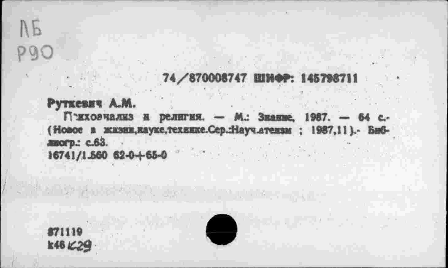 ﻿1\Б
Р90
74/870008747 ШИФР: 1487*8711
Руткеаич А.М.
П'лхоячализ а религия. — Ми Зкаше, 1*87. - М с.-(Новое в жжзии.кауке.'гехихке.СерлНаучлтепм : 1987,11).- Баб-ЛКПЛ С.63
>8741/1^60 62-04-6М
87111«